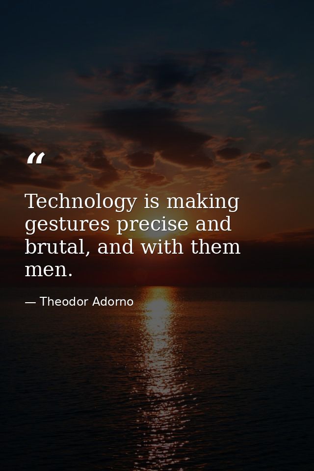 Technology is making gestures precise and brutal, and with them men. — Theodor Adorno