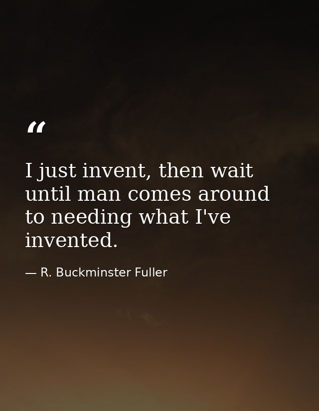 I just invent, then wait until man comes around to needing what I've invented. — R. Buckminster Fuller