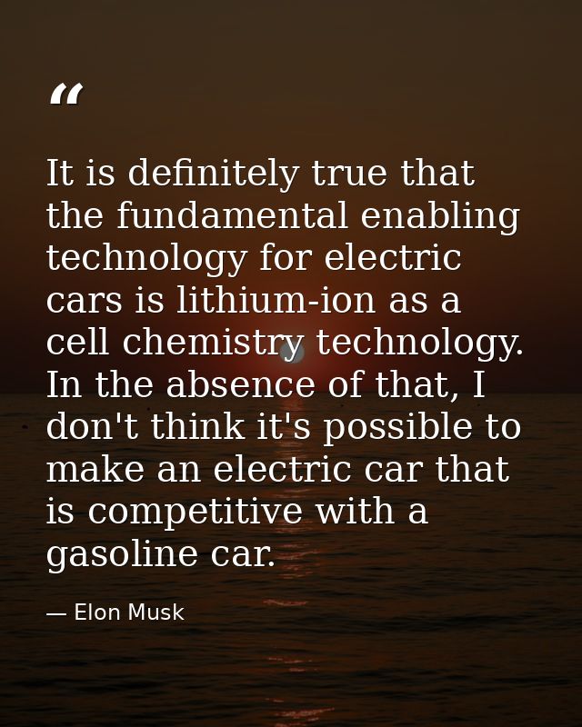 It is definitely true that the fundamental enabling technology for electric cars is lithium-ion as a cell chemistry tech — Elon Musk
