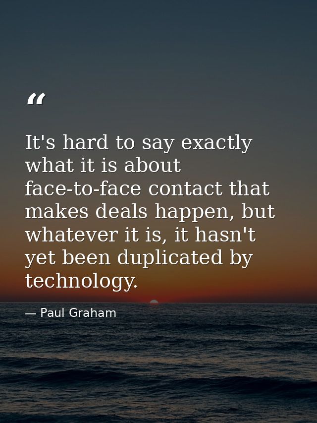 It's hard to say exactly what it is about face-to-face contact that makes deals happen, but whatever it is, it hasn't ye — Paul Graham