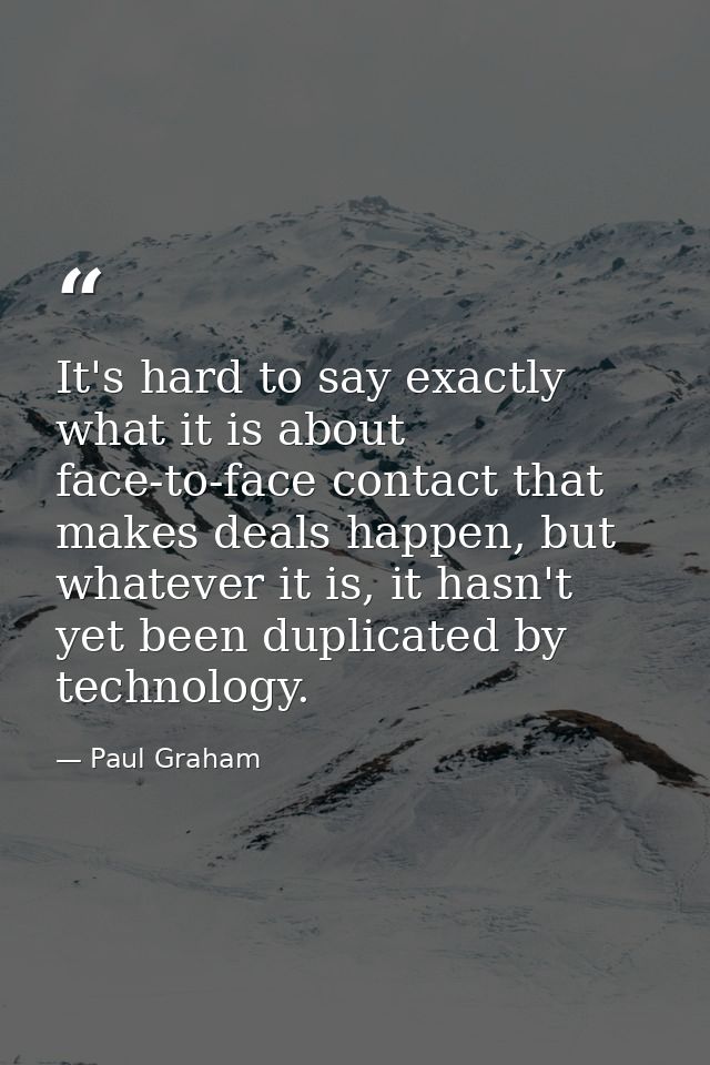 It's hard to say exactly what it is about face-to-face contact that makes deals happen, but whatever it is, it hasn't ye — Paul Graham