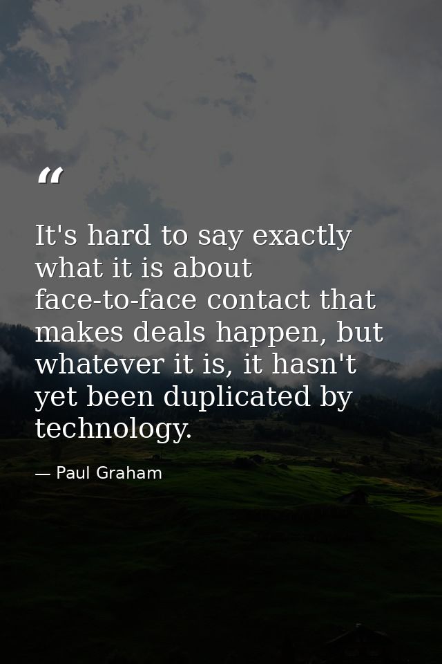 It's hard to say exactly what it is about face-to-face contact that makes deals happen, but whatever it is, it hasn't ye — Paul Graham