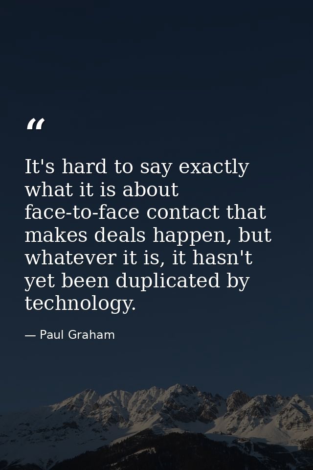 It's hard to say exactly what it is about face-to-face contact that makes deals happen, but whatever it is, it hasn't ye — Paul Graham