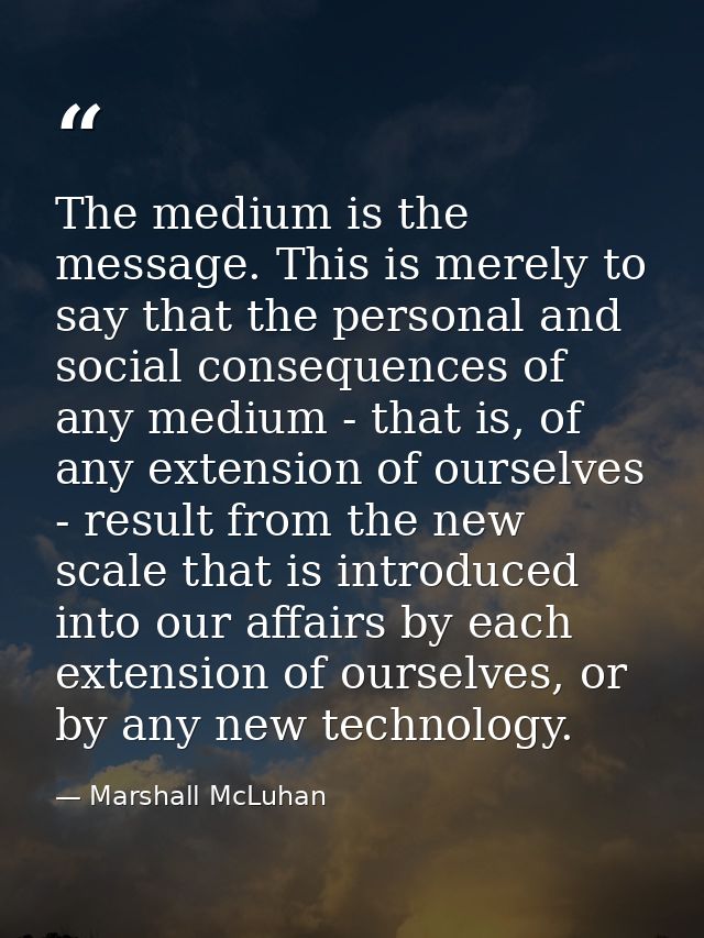 The medium is the message. This is merely to say that the personal and social consequences of any medium - that is, of a — Marshall McLuhan