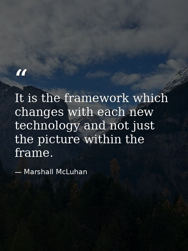It is the framework which changes with each new technology and not just the picture within the frame. — Marshall McLuhan