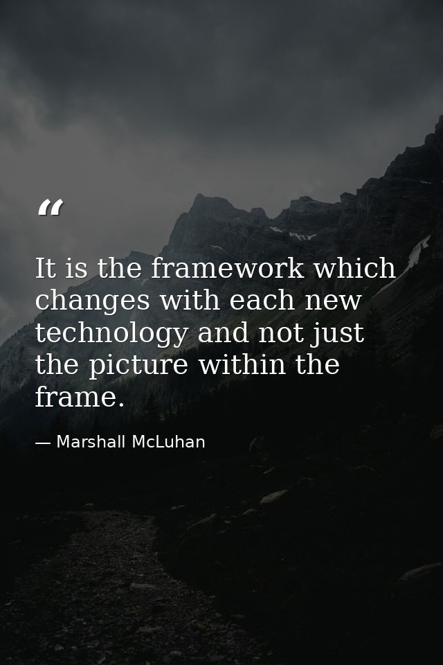 It is the framework which changes with each new technology and not just the picture within the frame. — Marshall McLuhan