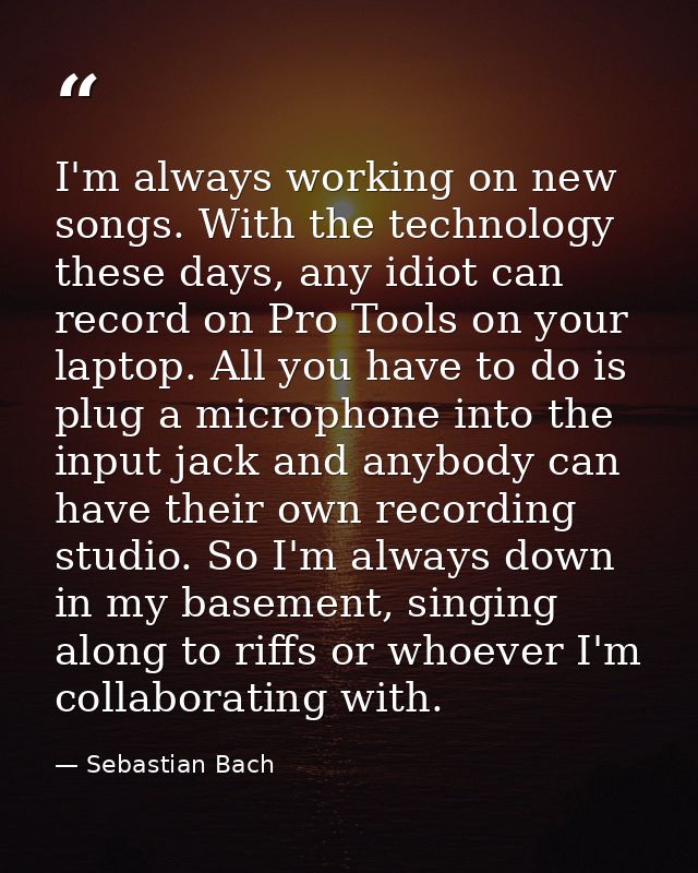 I'm always working on new songs. With the technology these days, any idiot can record on Pro Tools on your laptop. All y — Sebastian Bach