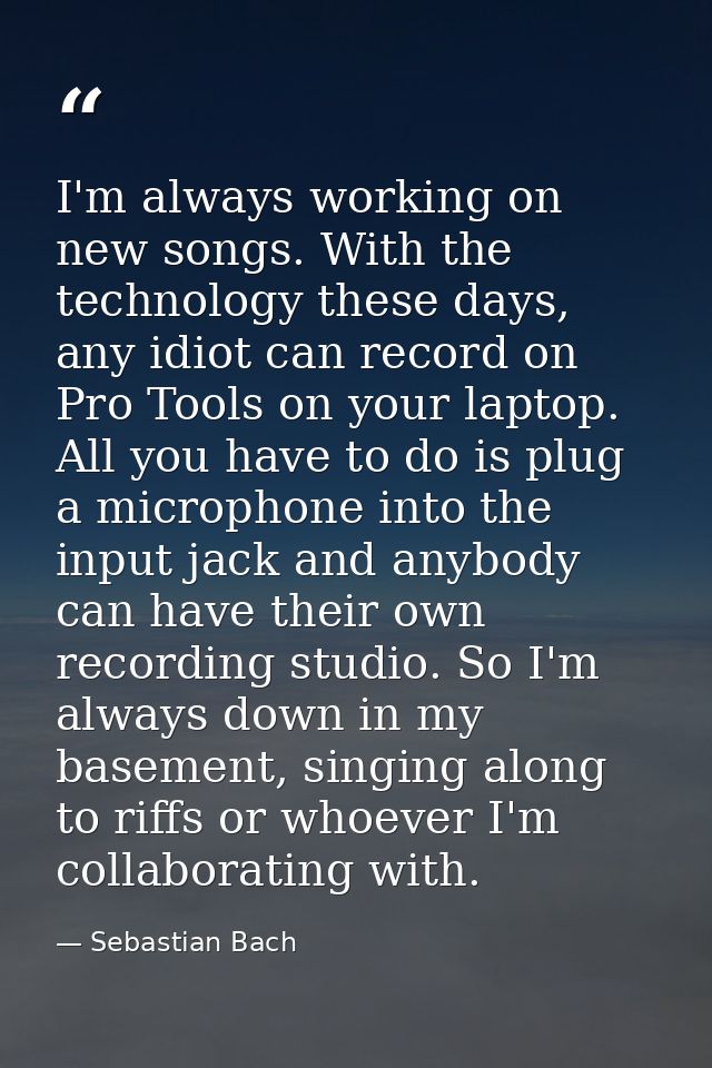 I'm always working on new songs. With the technology these days, any idiot can record on Pro Tools on your laptop. All y — Sebastian Bach