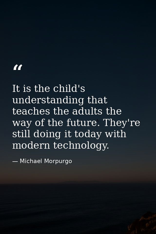 It is the child's understanding that teaches the adults the way of the future. They're still doing it today with modern  — Michael Morpurgo