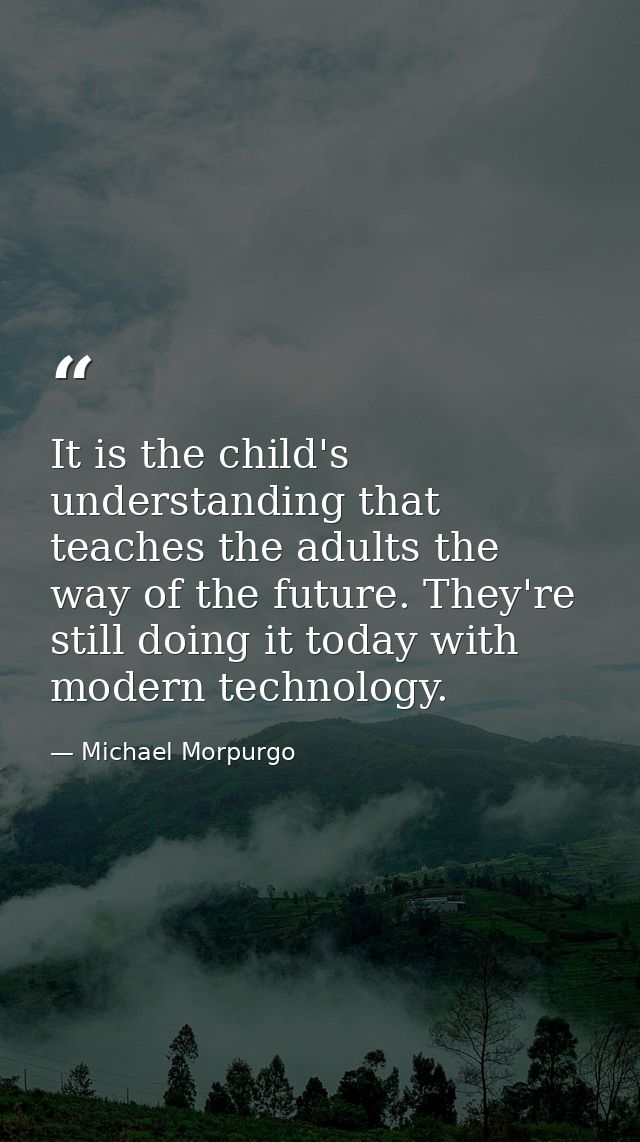 It is the child's understanding that teaches the adults the way of the future. They're still doing it today with modern  — Michael Morpurgo