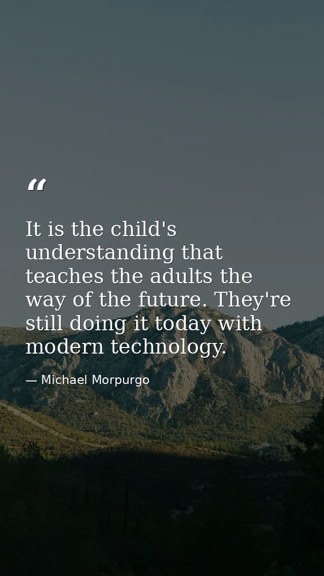 It is the child's understanding that teaches the adults the way of the future. They're still doing it today with modern  — Michael Morpurgo