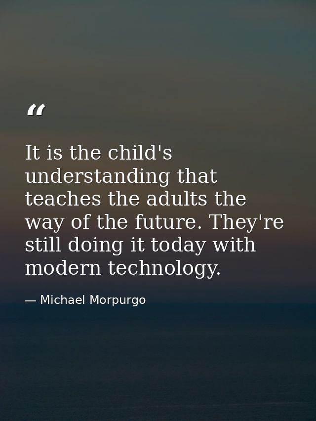 It is the child's understanding that teaches the adults the way of the future. They're still doing it today with modern  — Michael Morpurgo