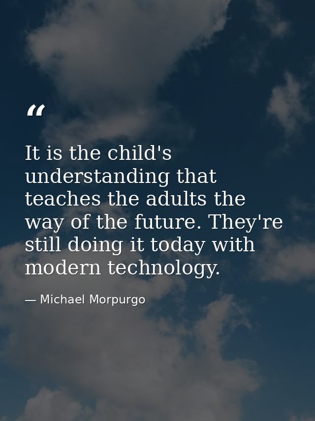 It is the child's understanding that teaches the adults the way of the future. They're still doing it today with modern  — Michael Morpurgo