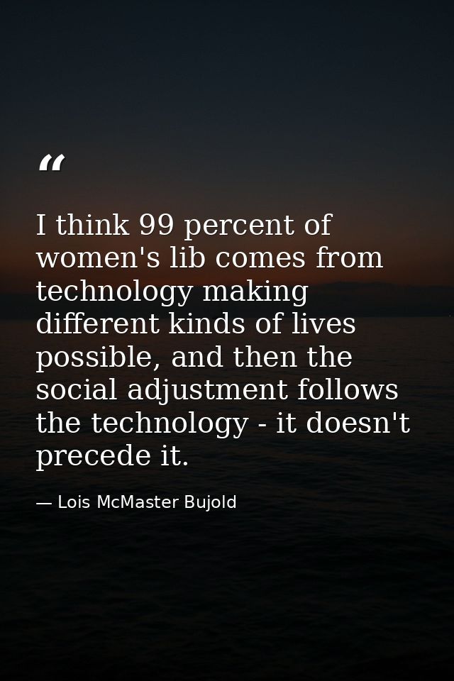 I think 99 percent of women's lib comes from technology making different kinds of lives possible, and then the social ad — Lois McMaster Bujold
