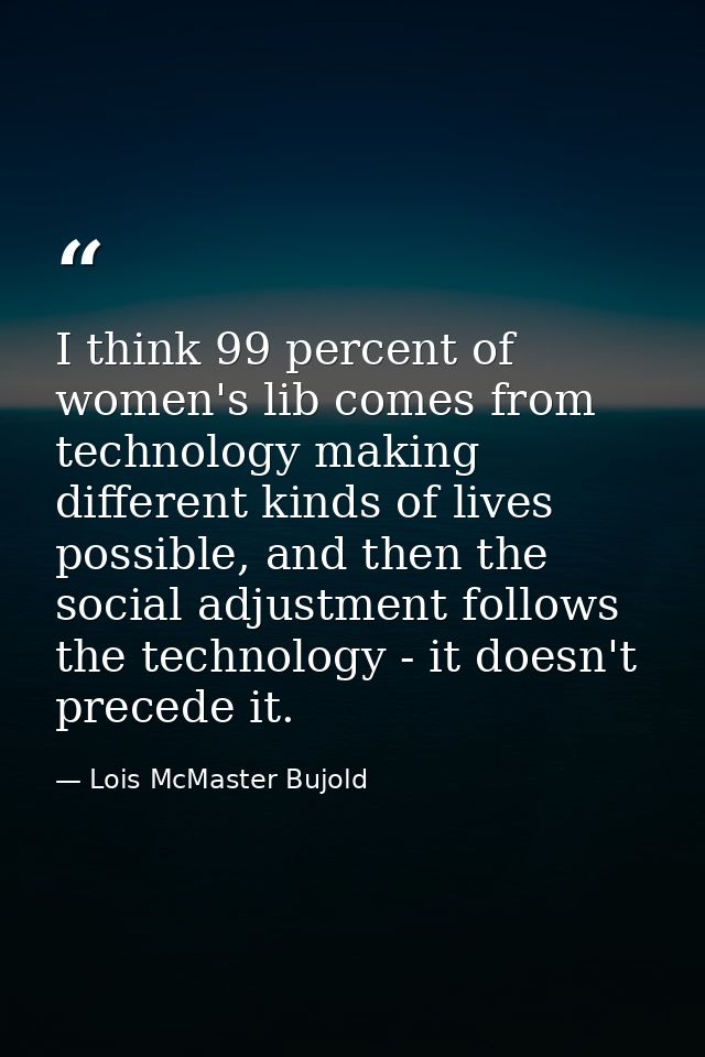 I think 99 percent of women's lib comes from technology making different kinds of lives possible, and then the social ad — Lois McMaster Bujold