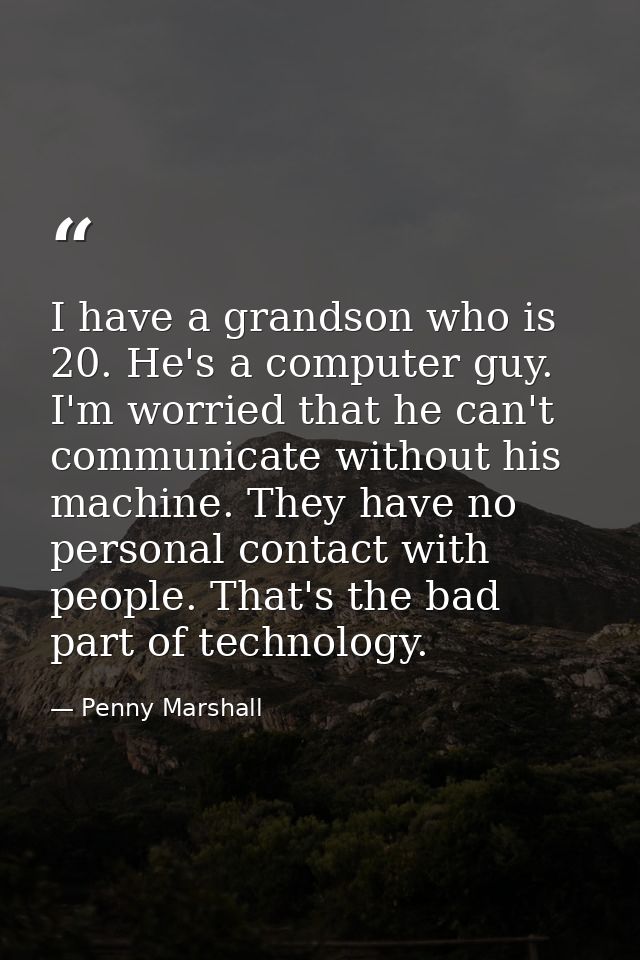 I have a grandson who is 20. He's a computer guy. I'm worried that he can't communicate without his machine. They have n — Penny Marshall