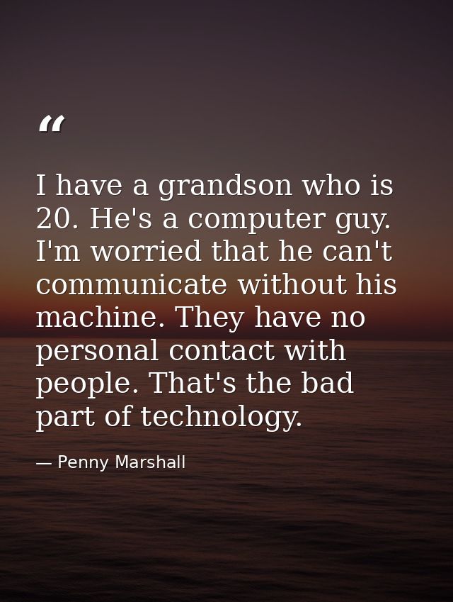 I have a grandson who is 20. He's a computer guy. I'm worried that he can't communicate without his machine. They have n — Penny Marshall