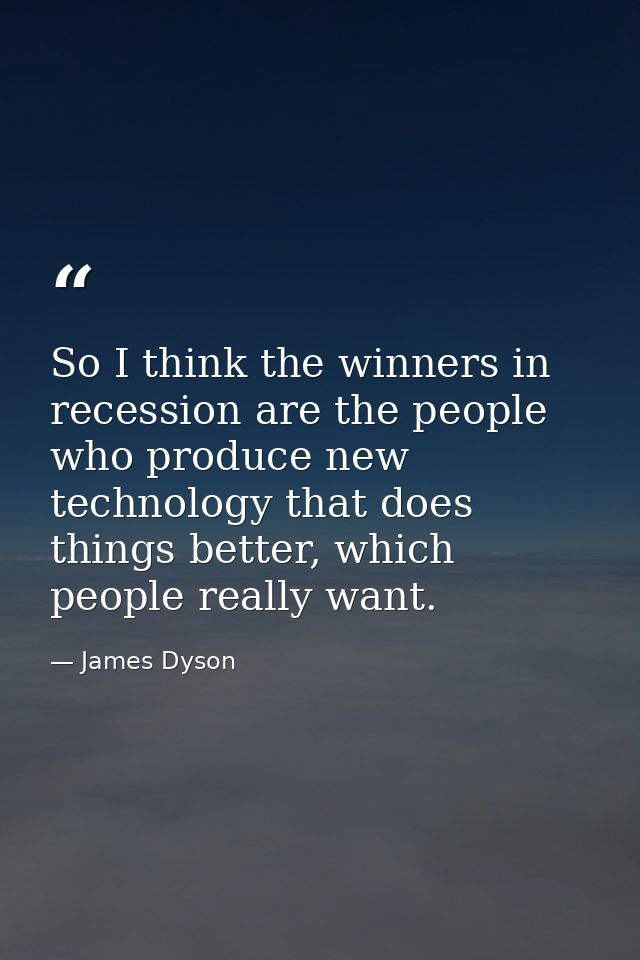 So I think the winners in recession are the people who produce new technology that does things better, which people real — James Dyson