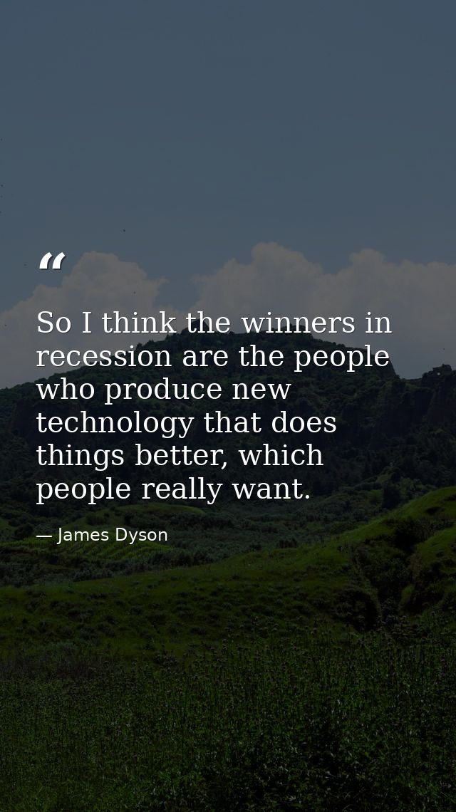 So I think the winners in recession are the people who produce new technology that does things better, which people real — James Dyson