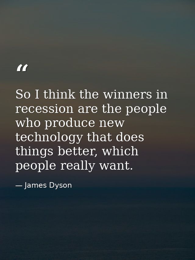 So I think the winners in recession are the people who produce new technology that does things better, which people real — James Dyson
