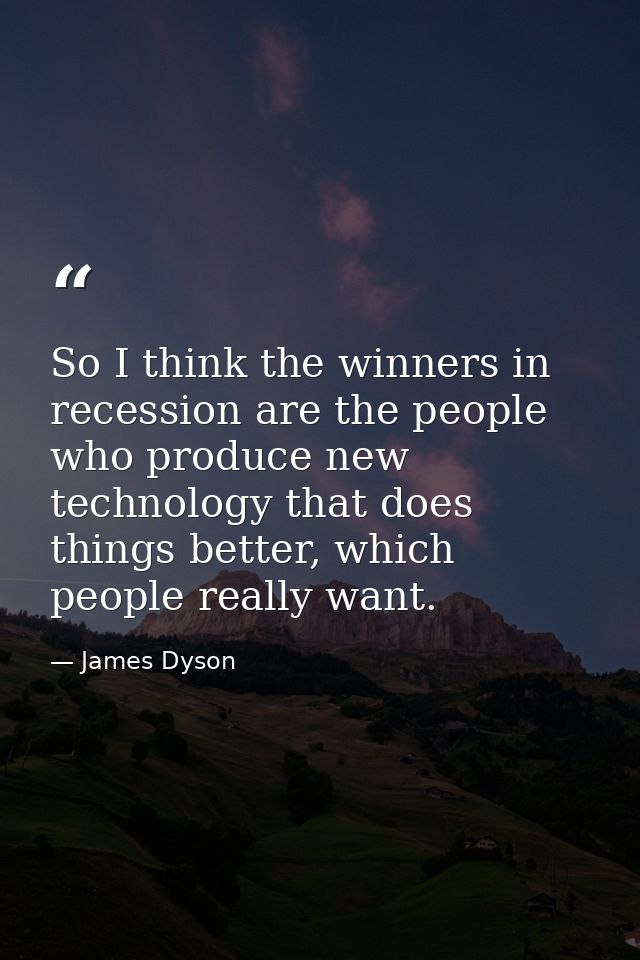 So I think the winners in recession are the people who produce new technology that does things better, which people real — James Dyson