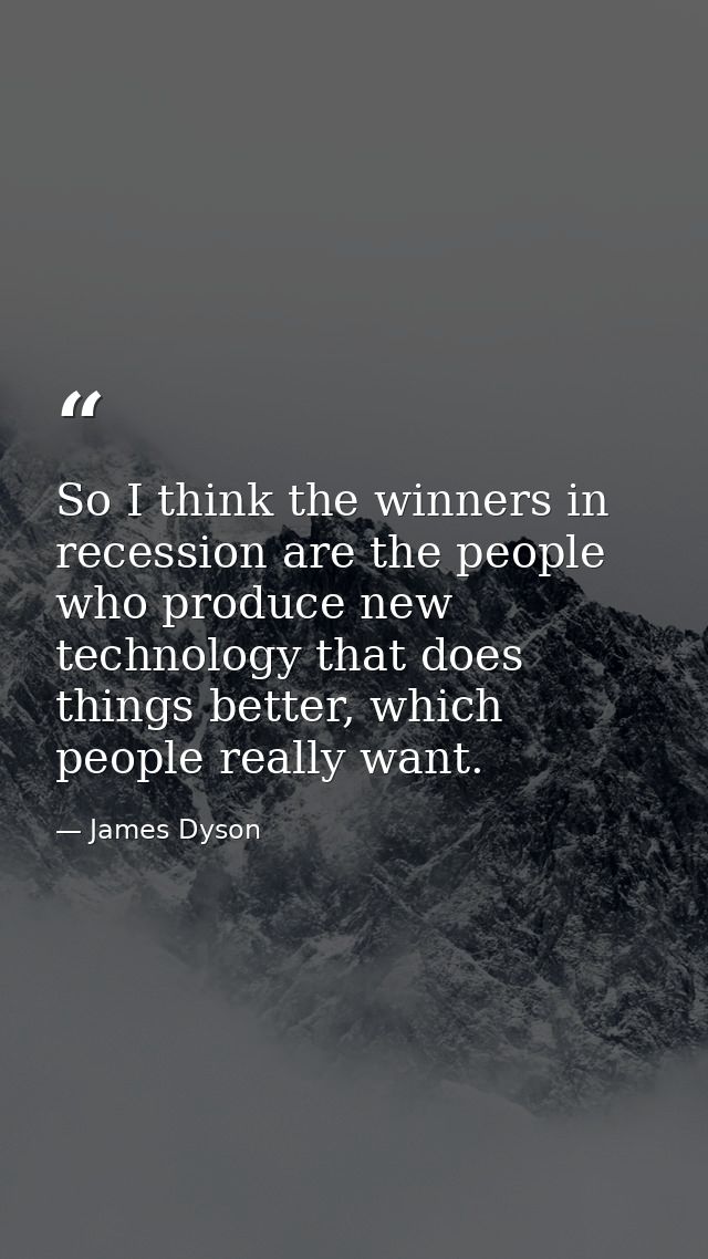 So I think the winners in recession are the people who produce new technology that does things better, which people real — James Dyson