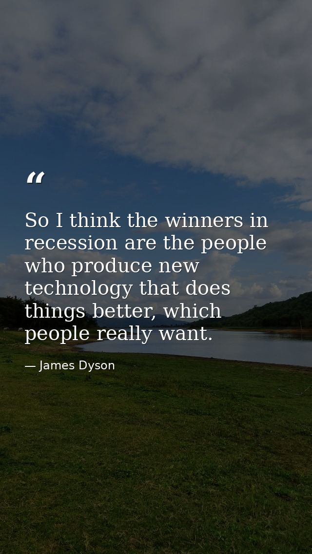 So I think the winners in recession are the people who produce new technology that does things better, which people real — James Dyson