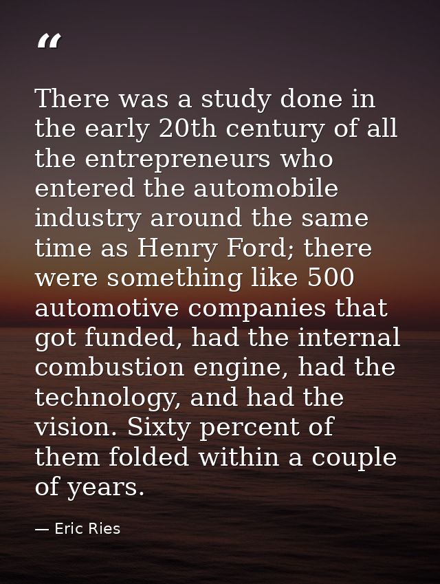 There was a study done in the early 20th century of all the entrepreneurs who entered the automobile industry around the — Eric Ries