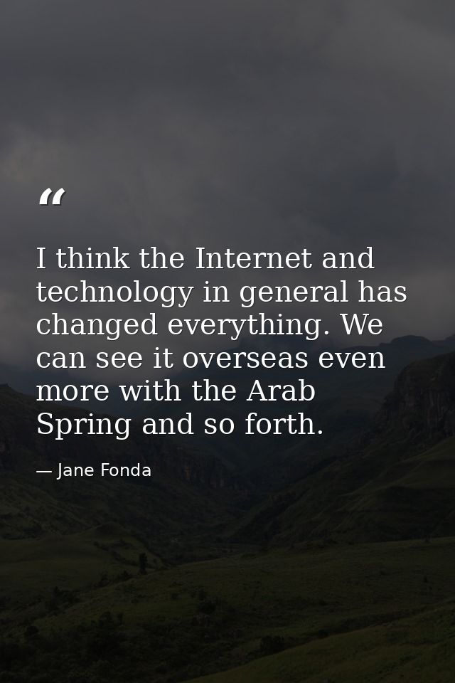 I think the Internet and technology in general has changed everything. We can see it overseas even more with the Arab Sp — Jane Fonda