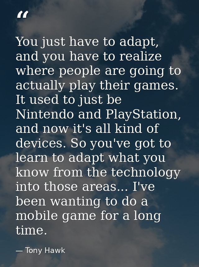 You just have to adapt, and you have to realize where people are going to actually play their games. It used to just be  — Tony Hawk