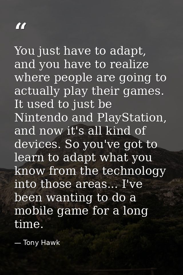 You just have to adapt, and you have to realize where people are going to actually play their games. It used to just be  — Tony Hawk
