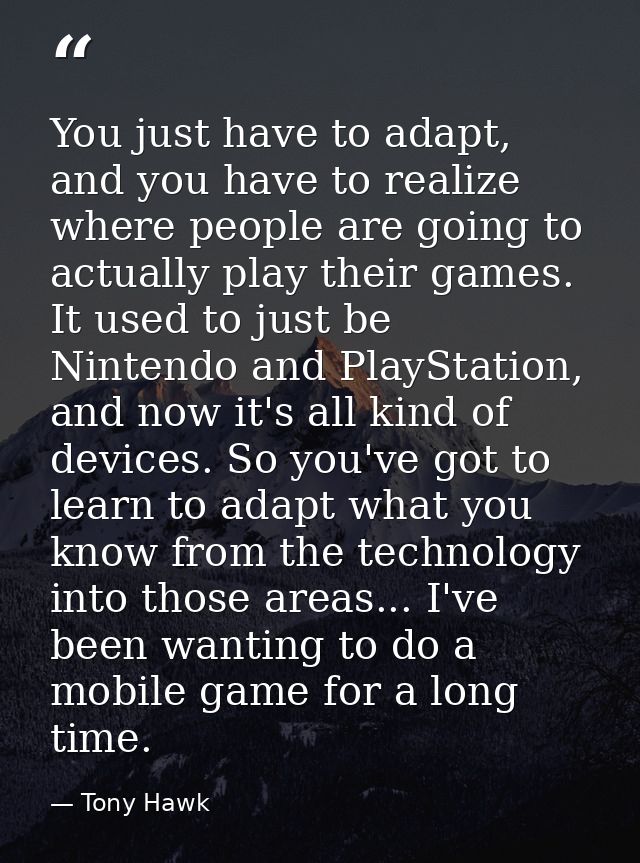 You just have to adapt, and you have to realize where people are going to actually play their games. It used to just be  — Tony Hawk