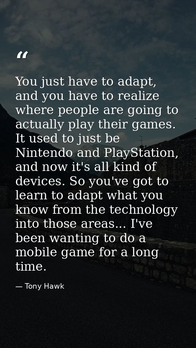 You just have to adapt, and you have to realize where people are going to actually play their games. It used to just be  — Tony Hawk