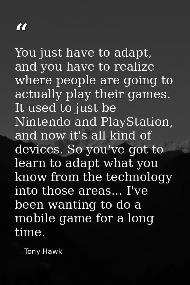 You just have to adapt, and you have to realize where people are going to actually play their games. It used to just be  — Tony Hawk