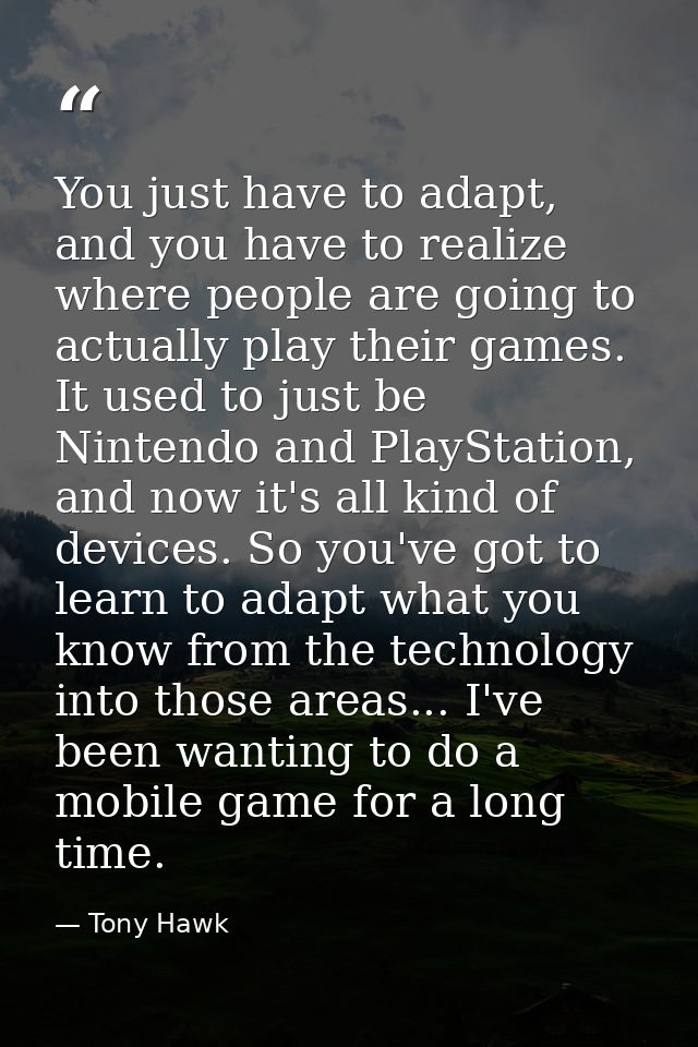 You just have to adapt, and you have to realize where people are going to actually play their games. It used to just be  — Tony Hawk
