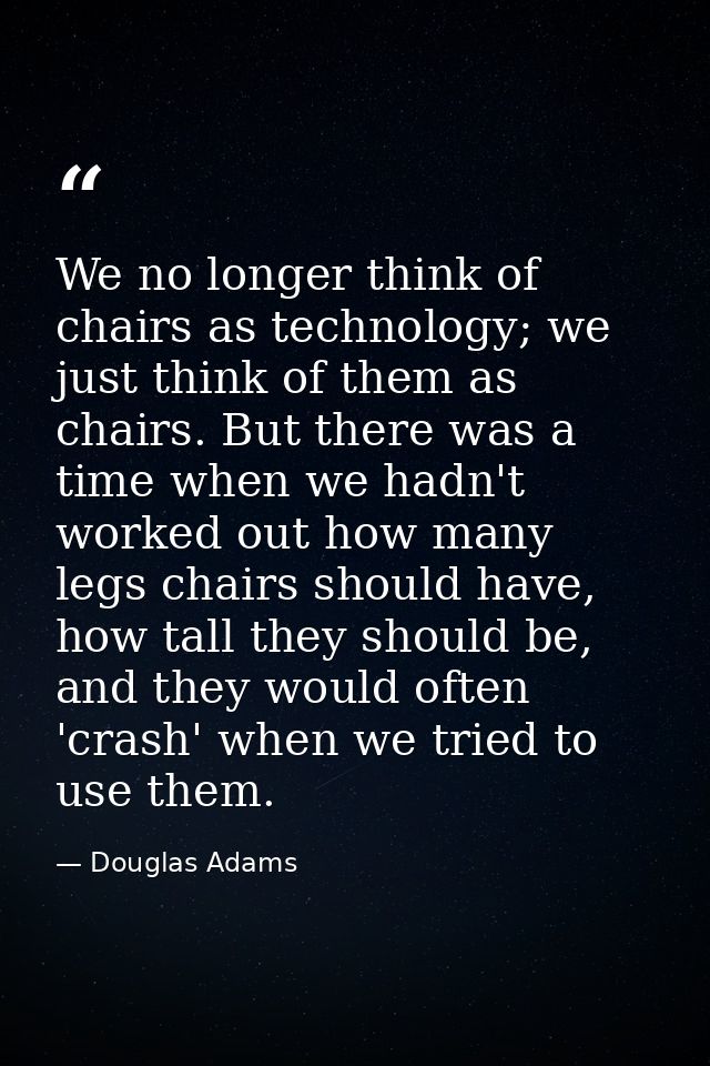 We no longer think of chairs as technology; we just think of them as chairs. But there was a time when we hadn't worked  — Douglas Adams