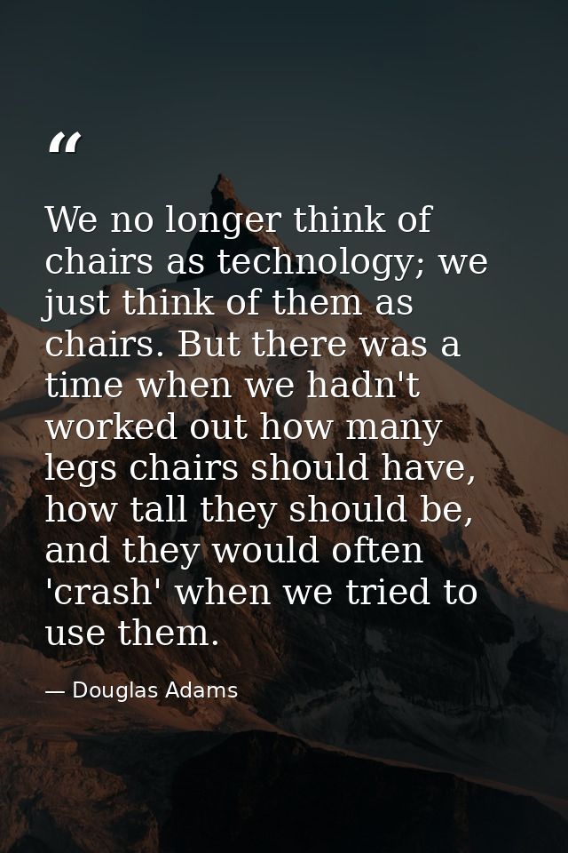 We no longer think of chairs as technology; we just think of them as chairs. But there was a time when we hadn't worked  — Douglas Adams