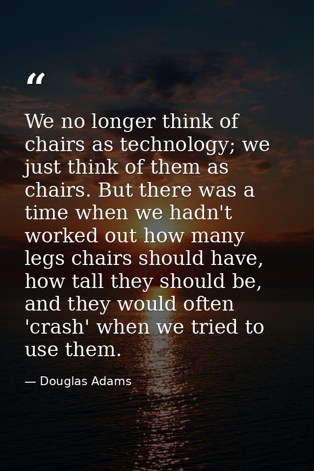 We no longer think of chairs as technology; we just think of them as chairs. But there was a time when we hadn't worked  — Douglas Adams