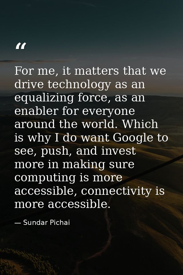 For me, it matters that we drive technology as an equalizing force, as an enabler for everyone around the world. Which i — Sundar Pichai