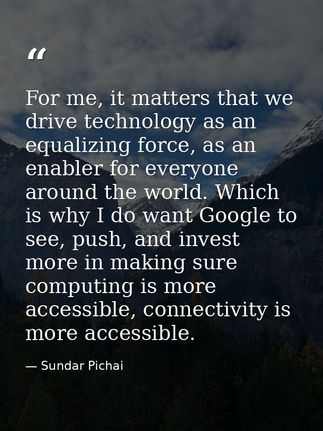 For me, it matters that we drive technology as an equalizing force, as an enabler for everyone around the world. Which i — Sundar Pichai
