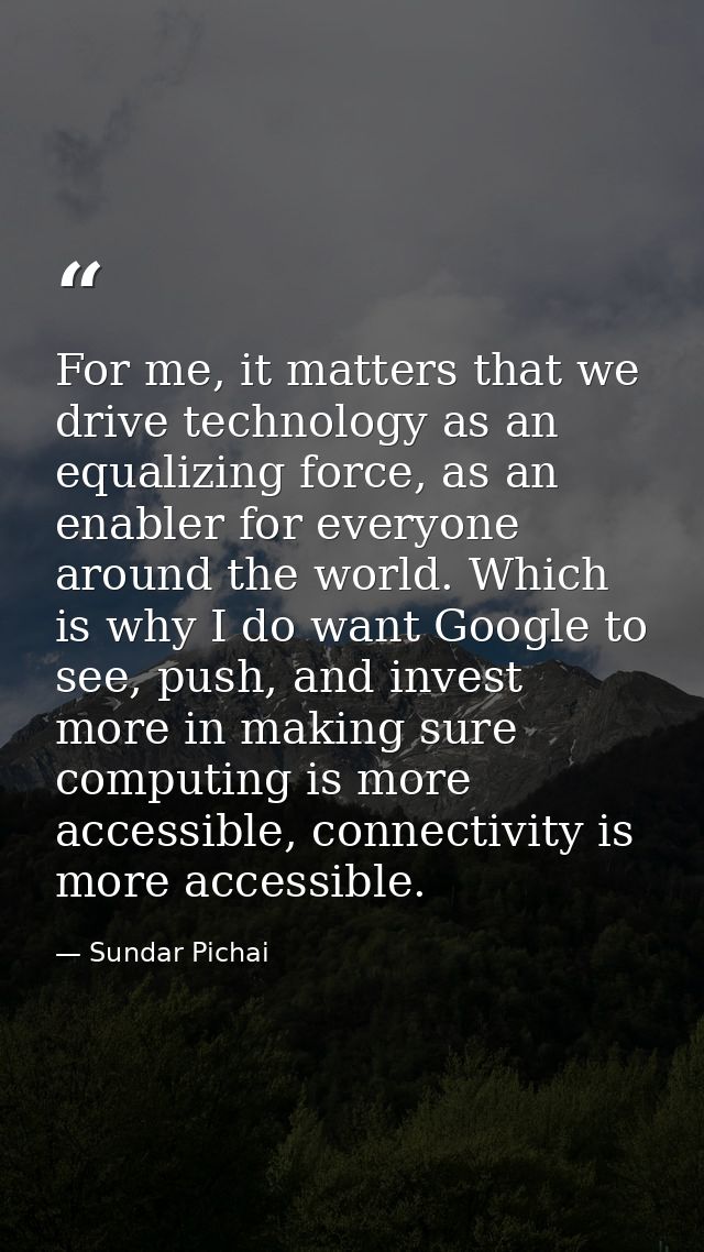 For me, it matters that we drive technology as an equalizing force, as an enabler for everyone around the world. Which i — Sundar Pichai