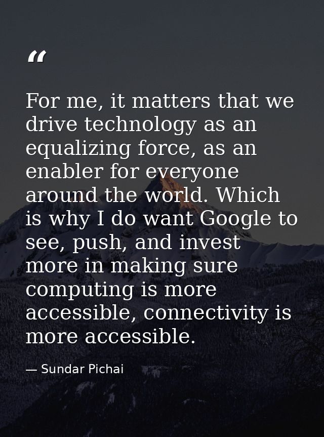 For me, it matters that we drive technology as an equalizing force, as an enabler for everyone around the world. Which i — Sundar Pichai