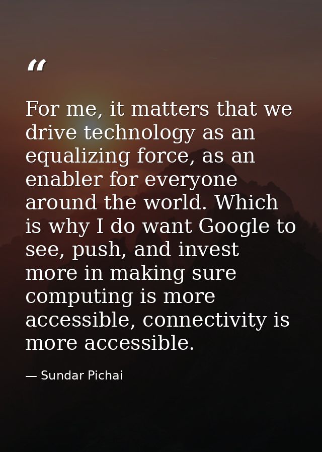 For me, it matters that we drive technology as an equalizing force, as an enabler for everyone around the world. Which i — Sundar Pichai