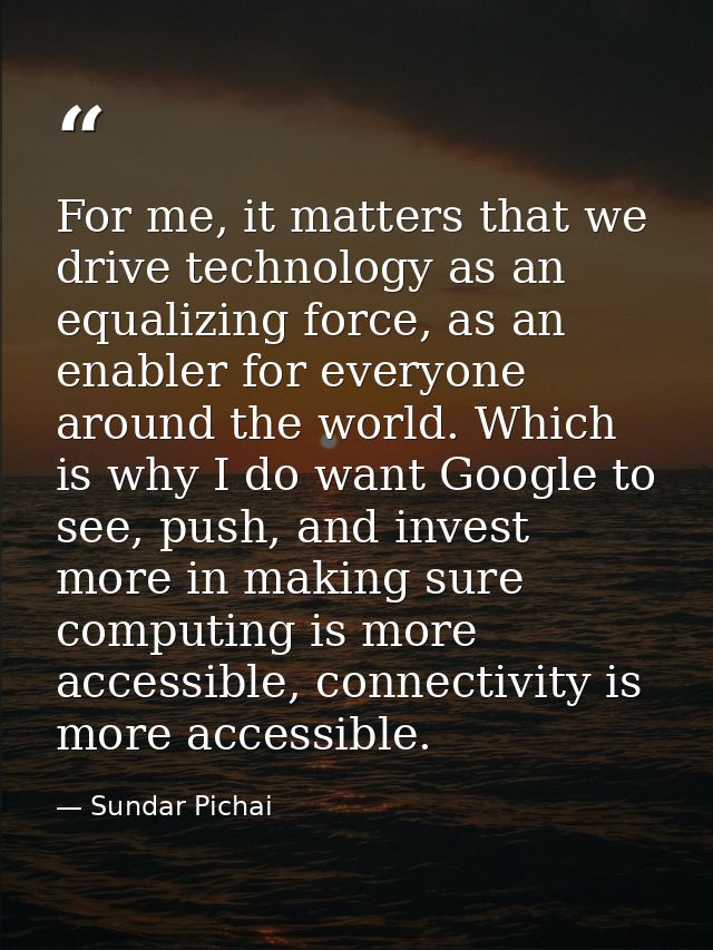 For me, it matters that we drive technology as an equalizing force, as an enabler for everyone around the world. Which i — Sundar Pichai