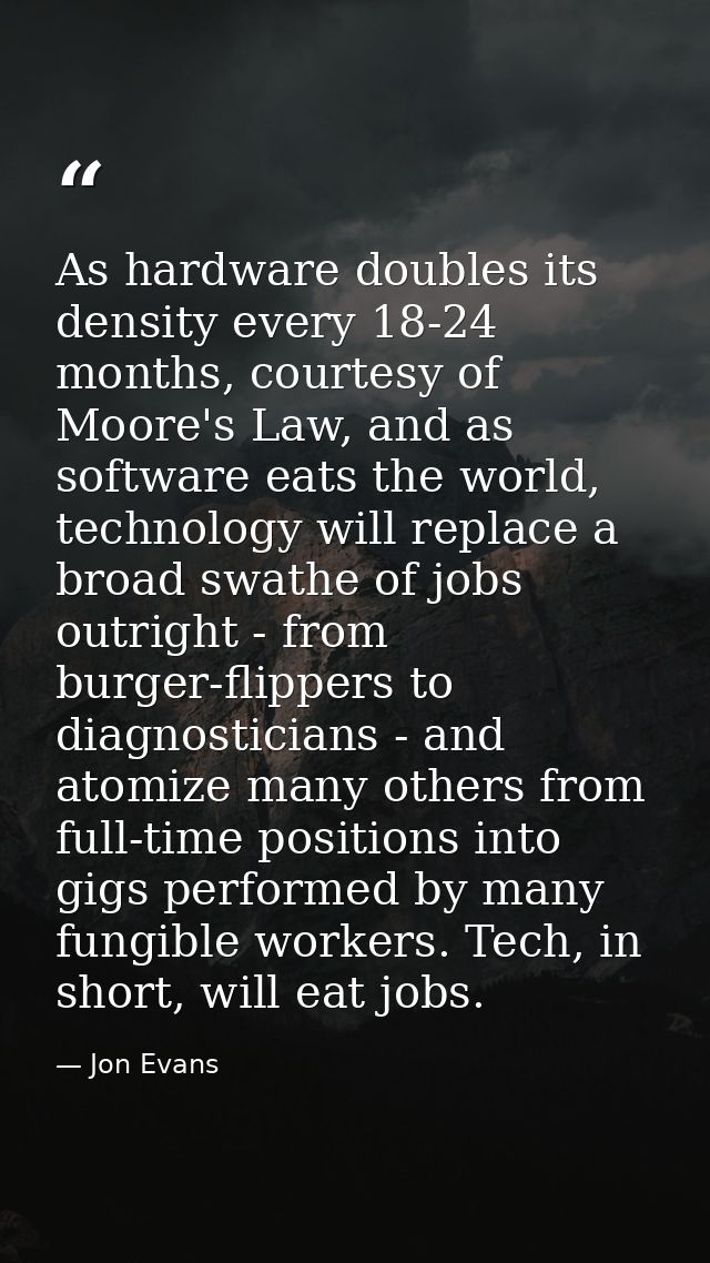 As hardware doubles its density every 18-24 months, courtesy of Moore's Law, and as software eats the world, technology  — Jon Evans