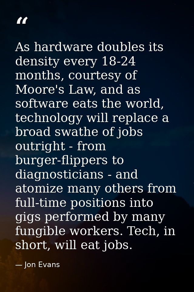 As hardware doubles its density every 18-24 months, courtesy of Moore's Law, and as software eats the world, technology  — Jon Evans