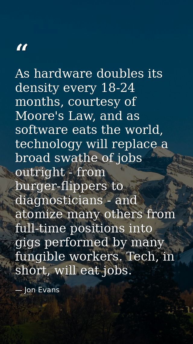 As hardware doubles its density every 18-24 months, courtesy of Moore's Law, and as software eats the world, technology  — Jon Evans