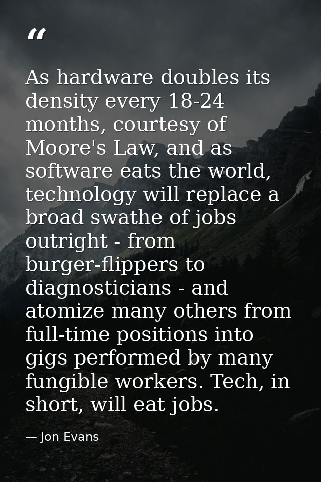 As hardware doubles its density every 18-24 months, courtesy of Moore's Law, and as software eats the world, technology  — Jon Evans