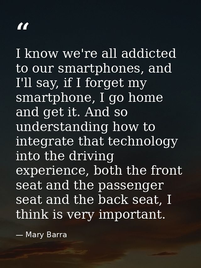 I know we're all addicted to our smartphones, and I'll say, if I forget my smartphone, I go home and get it. And so unde — Mary Barra