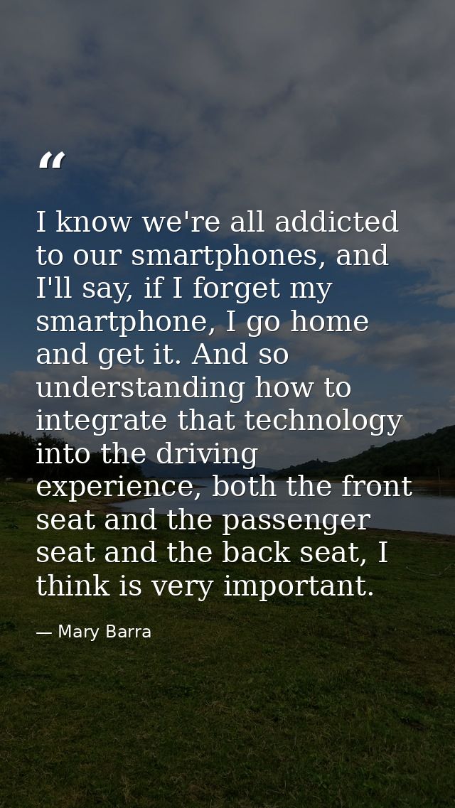 I know we're all addicted to our smartphones, and I'll say, if I forget my smartphone, I go home and get it. And so unde — Mary Barra